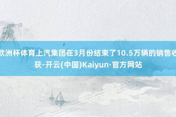 欧洲杯体育上汽集团在3月份结束了10.5万辆的销售收获-开云(中国)Kaiyun·官方网站