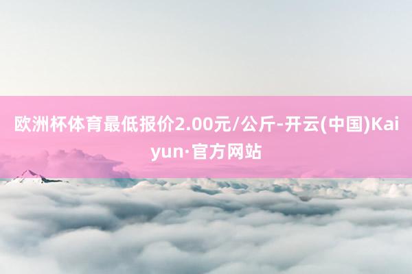 欧洲杯体育最低报价2.00元/公斤-开云(中国)Kaiyun·官方网站