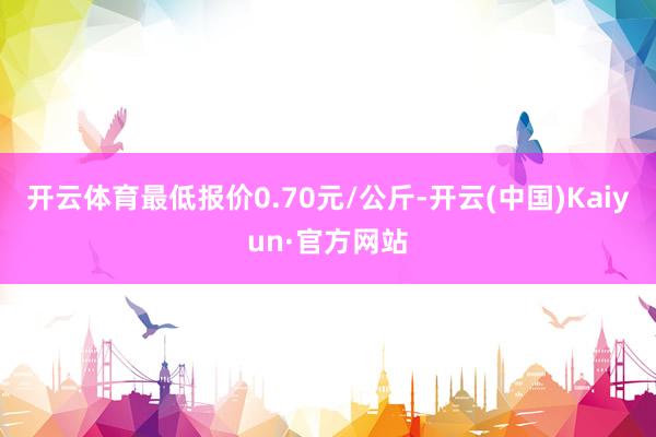 开云体育最低报价0.70元/公斤-开云(中国)Kaiyun·官方网站