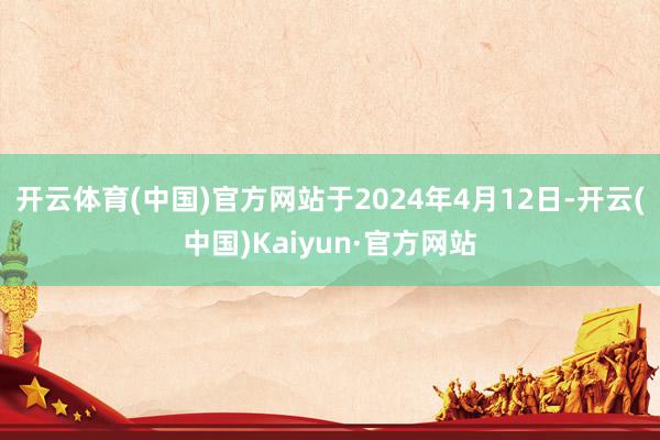 开云体育(中国)官方网站于2024年4月12日-开云(中国)Kaiyun·官方网站