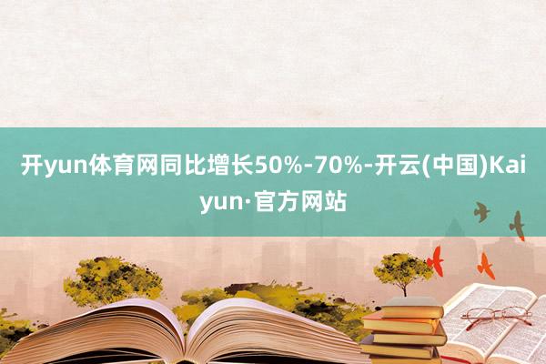 开yun体育网同比增长50%-70%-开云(中国)Kaiyun·官方网站