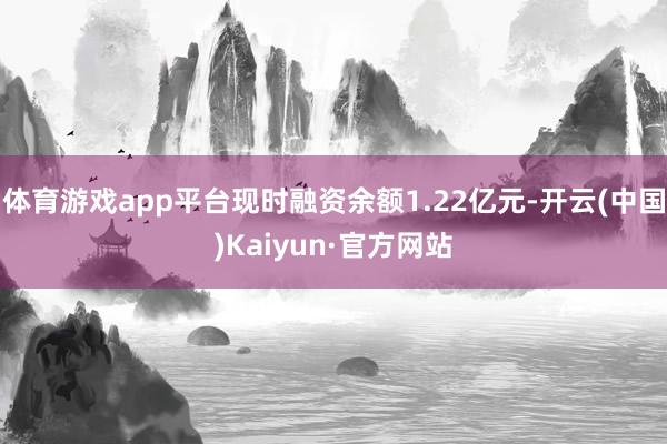 体育游戏app平台现时融资余额1.22亿元-开云(中国)Kaiyun·官方网站