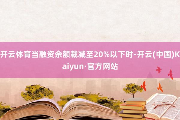 开云体育当融资余额裁减至20%以下时-开云(中国)Kaiyun·官方网站