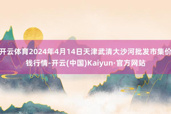 开云体育2024年4月14日天津武清大沙河批发市集价钱行情-开云(中国)Kaiyun·官方网站