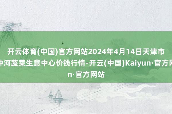 开云体育(中国)官方网站2024年4月14日天津市金钟河蔬菜生意中心价钱行情-开云(中国)Kaiyun·官方网站