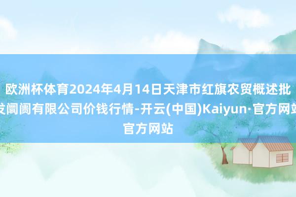 欧洲杯体育2024年4月14日天津市红旗农贸概述批发阛阓有限公司价钱行情-开云(中国)Kaiyun·官方网站