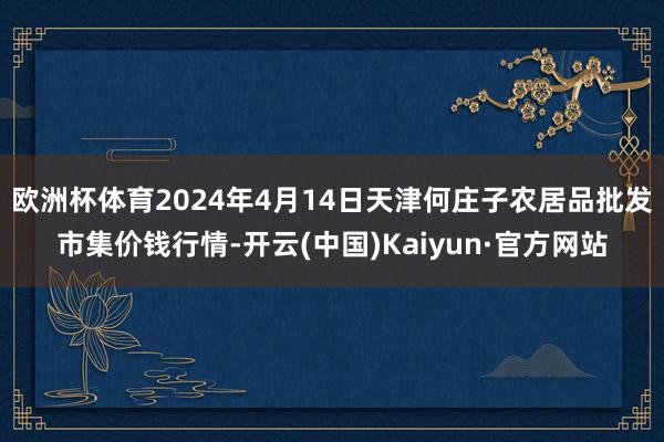 欧洲杯体育2024年4月14日天津何庄子农居品批发市集价钱行情-开云(中国)Kaiyun·官方网站