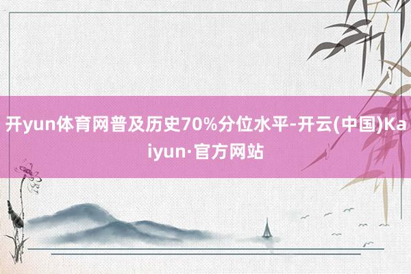 开yun体育网普及历史70%分位水平-开云(中国)Kaiyun·官方网站