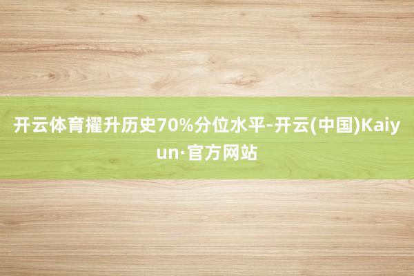 开云体育擢升历史70%分位水平-开云(中国)Kaiyun·官方网站