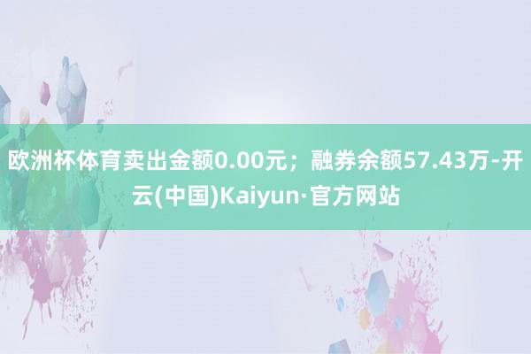 欧洲杯体育卖出金额0.00元；融券余额57.43万-开云(中国)Kaiyun·官方网站