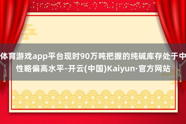 体育游戏app平台现时90万吨把握的纯碱库存处于中性略偏高水平-开云(中国)Kaiyun·官方网站