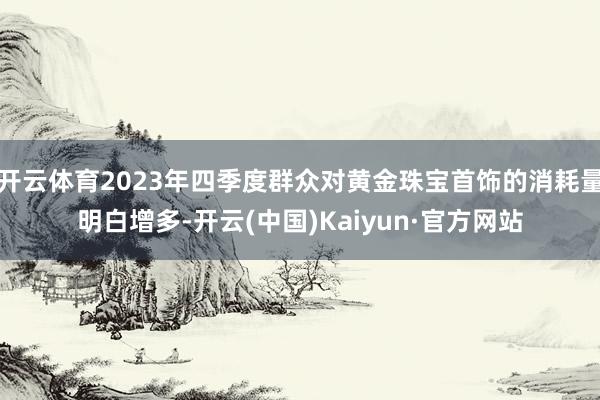 开云体育2023年四季度群众对黄金珠宝首饰的消耗量明白增多-开云(中国)Kaiyun·官方网站