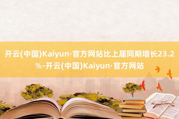 开云(中国)Kaiyun·官方网站比上届同期增长23.2%-开云(中国)Kaiyun·官方网站