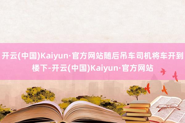 开云(中国)Kaiyun·官方网站随后吊车司机将车开到楼下-开云(中国)Kaiyun·官方网站