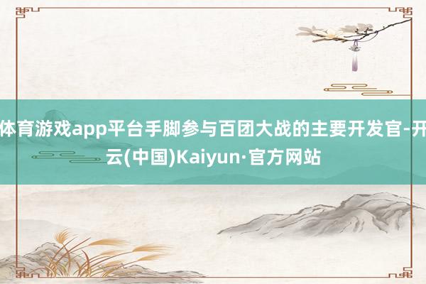 体育游戏app平台手脚参与百团大战的主要开发官-开云(中国)Kaiyun·官方网站