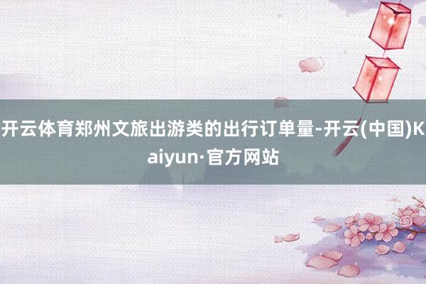 开云体育郑州文旅出游类的出行订单量-开云(中国)Kaiyun·官方网站