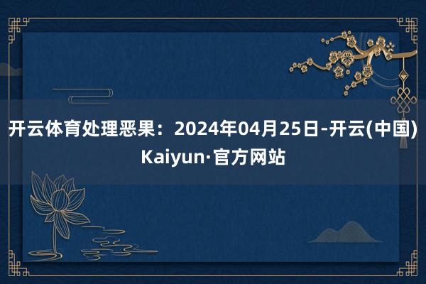 开云体育处理恶果：2024年04月25日-开云(中国)Kaiyun·官方网站