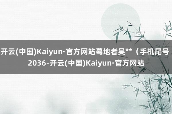 开云(中国)Kaiyun·官方网站蓦地者吴**（手机尾号 2036-开云(中国)Kaiyun·官方网站