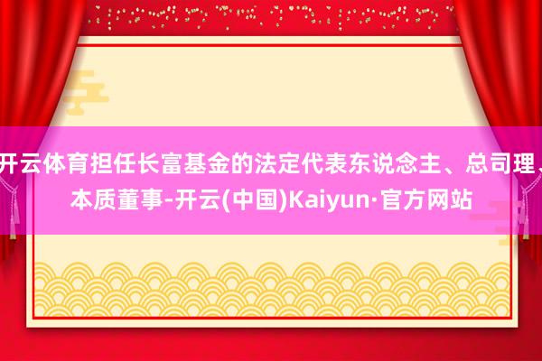 开云体育担任长富基金的法定代表东说念主、总司理、本质董事-开云(中国)Kaiyun·官方网站