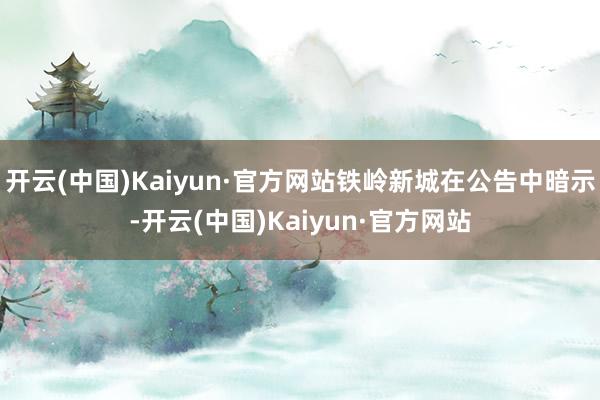 开云(中国)Kaiyun·官方网站铁岭新城在公告中暗示-开云(中国)Kaiyun·官方网站