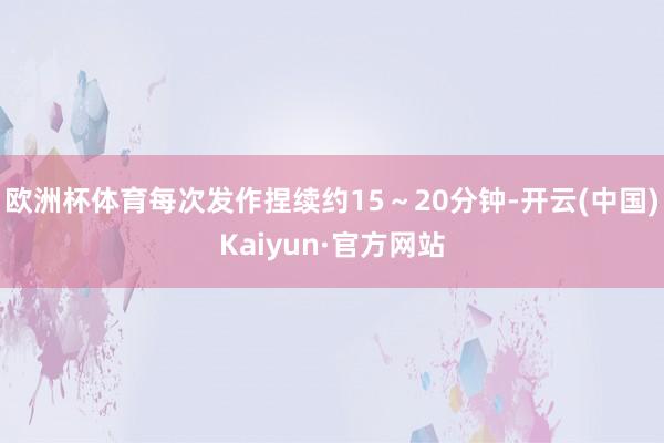 欧洲杯体育每次发作捏续约15～20分钟-开云(中国)Kaiyun·官方网站