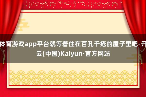 体育游戏app平台就等着住在百孔千疮的屋子里吧-开云(中国)Kaiyun·官方网站