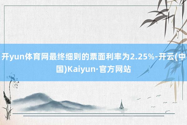 开yun体育网最终细则的票面利率为2.25%-开云(中国)Kaiyun·官方网站