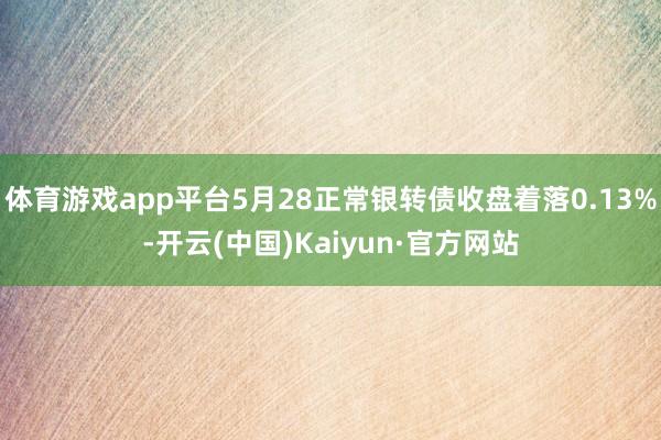 体育游戏app平台5月28正常银转债收盘着落0.13%-开云(中国)Kaiyun·官方网站