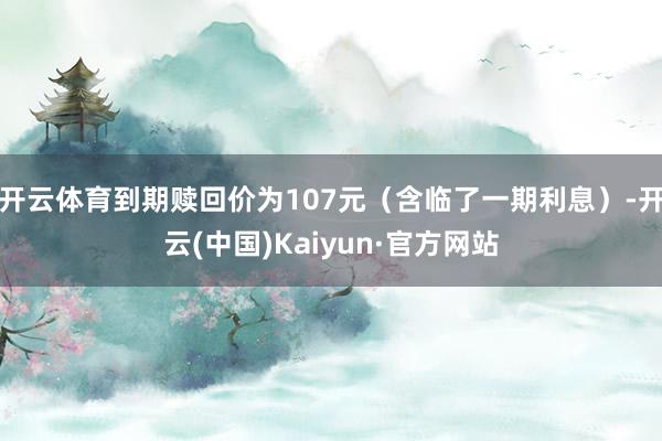 开云体育到期赎回价为107元（含临了一期利息）-开云(中国)Kaiyun·官方网站