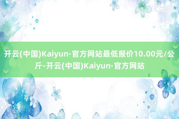 开云(中国)Kaiyun·官方网站最低报价10.00元/公斤-开云(中国)Kaiyun·官方网站