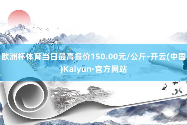 欧洲杯体育当日最高报价150.00元/公斤-开云(中国)Kaiyun·官方网站