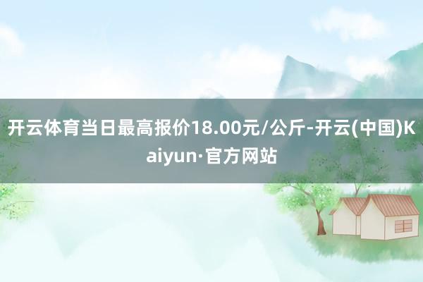 开云体育当日最高报价18.00元/公斤-开云(中国)Kaiyun·官方网站