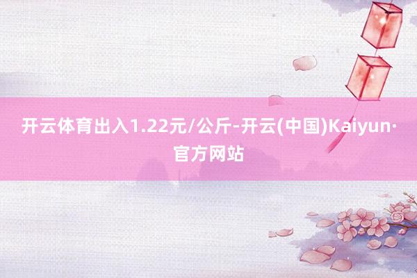 开云体育出入1.22元/公斤-开云(中国)Kaiyun·官方网站