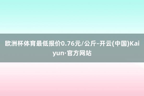 欧洲杯体育最低报价0.76元/公斤-开云(中国)Kaiyun·官方网站