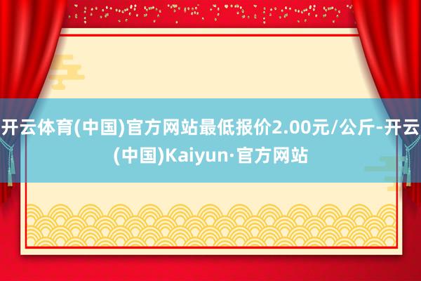 开云体育(中国)官方网站最低报价2.00元/公斤-开云(中国)Kaiyun·官方网站