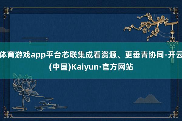 体育游戏app平台芯联集成看资源、更垂青协同-开云(中国)Kaiyun·官方网站