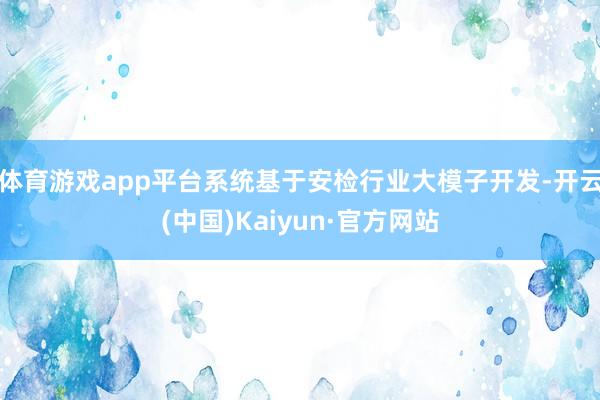 体育游戏app平台系统基于安检行业大模子开发-开云(中国)Kaiyun·官方网站