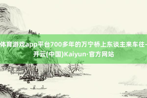 体育游戏app平台700多年的万宁桥上东谈主来车往-开云(中国)Kaiyun·官方网站