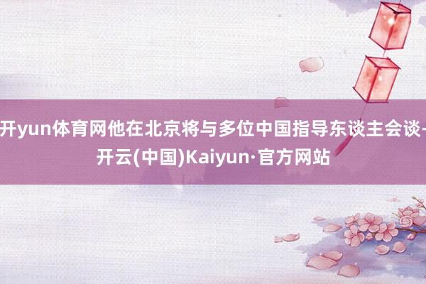 开yun体育网他在北京将与多位中国指导东谈主会谈-开云(中国)Kaiyun·官方网站