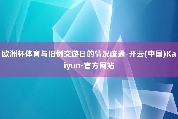 欧洲杯体育与旧例交游日的情况疏通-开云(中国)Kaiyun·官方网站