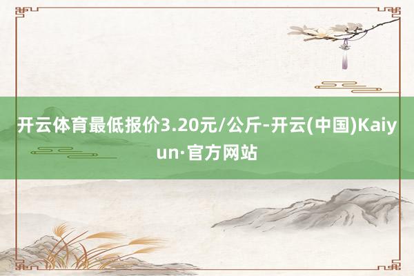 开云体育最低报价3.20元/公斤-开云(中国)Kaiyun·官方网站