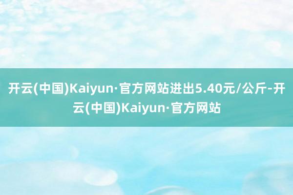 开云(中国)Kaiyun·官方网站进出5.40元/公斤-开云(中国)Kaiyun·官方网站