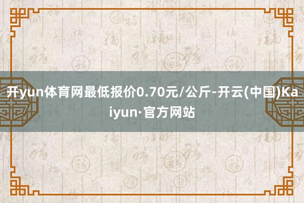 开yun体育网最低报价0.70元/公斤-开云(中国)Kaiyun·官方网站