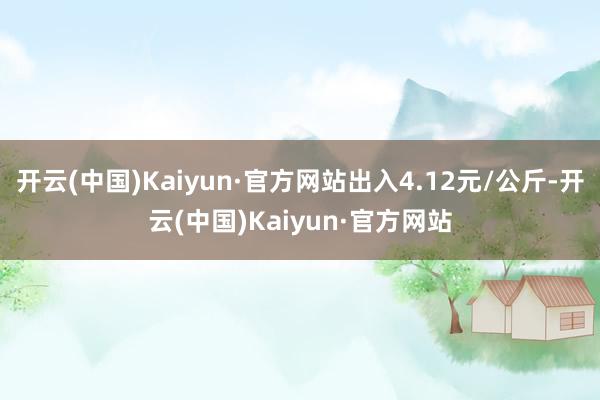 开云(中国)Kaiyun·官方网站出入4.12元/公斤-开云(中国)Kaiyun·官方网站