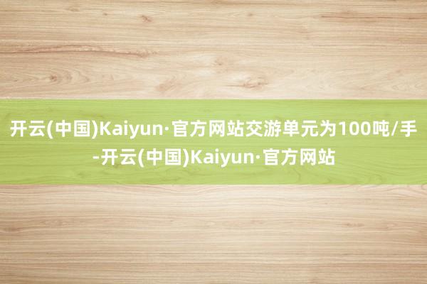 开云(中国)Kaiyun·官方网站交游单元为100吨/手-开云(中国)Kaiyun·官方网站