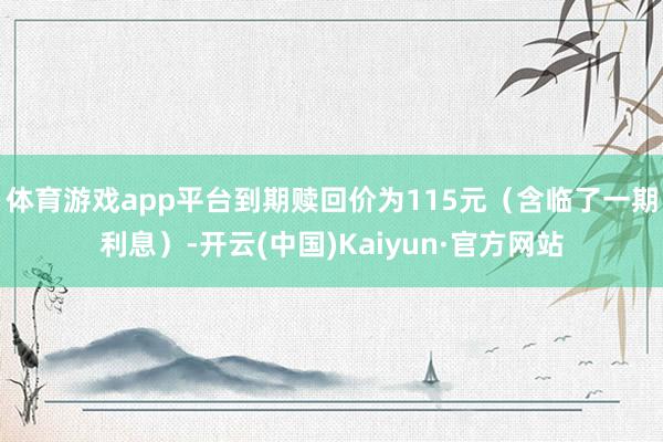 体育游戏app平台到期赎回价为115元（含临了一期利息）-开云(中国)Kaiyun·官方网站