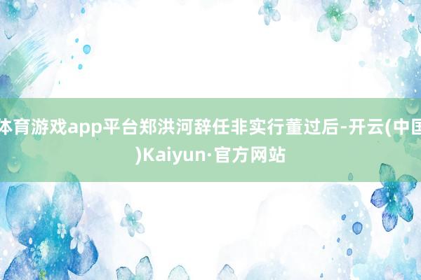 体育游戏app平台郑洪河辞任非实行董过后-开云(中国)Kaiyun·官方网站