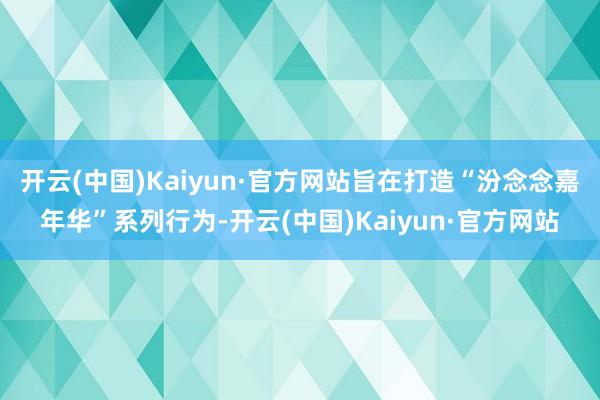 开云(中国)Kaiyun·官方网站旨在打造“汾念念嘉年华”系列行为-开云(中国)Kaiyun·官方网站