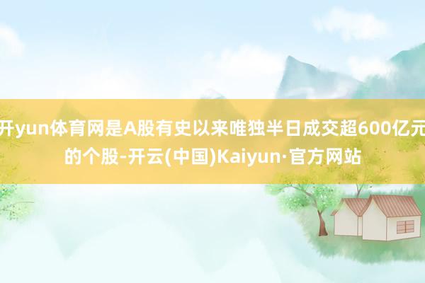 开yun体育网是A股有史以来唯独半日成交超600亿元的个股-开云(中国)Kaiyun·官方网站