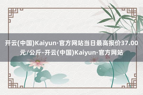 开云(中国)Kaiyun·官方网站当日最高报价37.00元/公斤-开云(中国)Kaiyun·官方网站